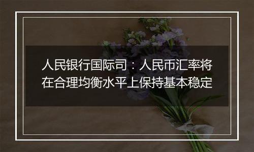 人民银行国际司：人民币汇率将在合理均衡水平上保持基本稳定