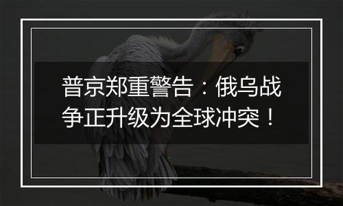 普京郑重警告：俄乌战争正升级为全球冲突！