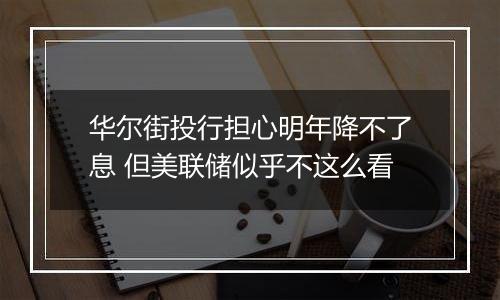 华尔街投行担心明年降不了息 但美联储似乎不这么看