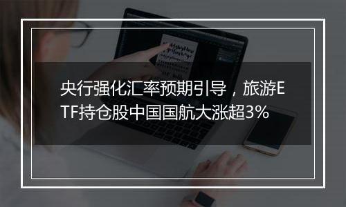 央行强化汇率预期引导，旅游ETF持仓股中国国航大涨超3%