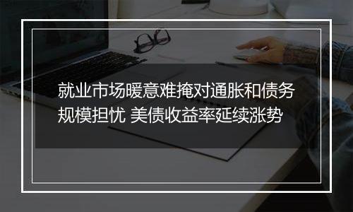 就业市场暖意难掩对通胀和债务规模担忧 美债收益率延续涨势