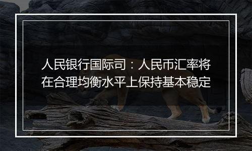 人民银行国际司：人民币汇率将在合理均衡水平上保持基本稳定