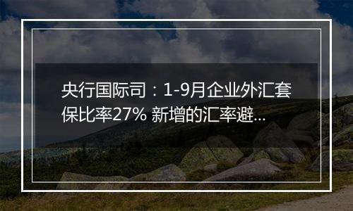 央行国际司：1-9月企业外汇套保比率27% 新增的汇率避险“首办户”超过3.2万家