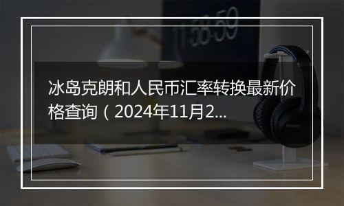 冰岛克朗和人民币汇率转换最新价格查询（2024年11月22日）