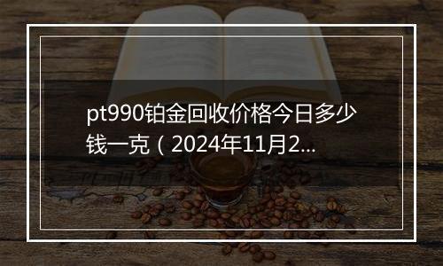 pt990铂金回收价格今日多少钱一克（2024年11月22日）