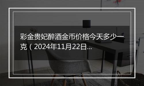 彩金贵妃醉酒金币价格今天多少一克（2024年11月22日）