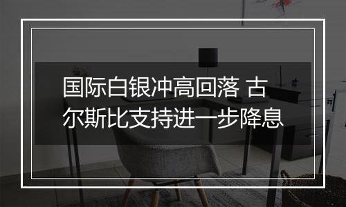 国际白银冲高回落 古尔斯比支持进一步降息