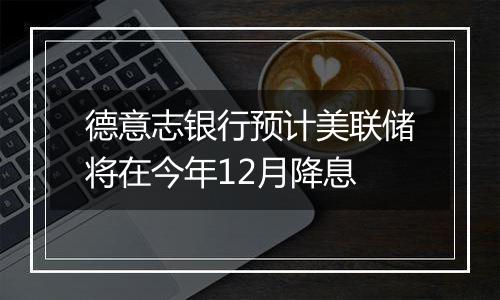 德意志银行预计美联储将在今年12月降息