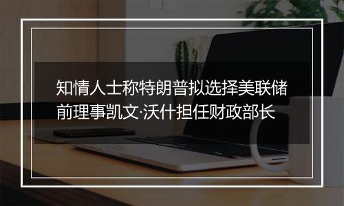 知情人士称特朗普拟选择美联储前理事凯文·沃什担任财政部长