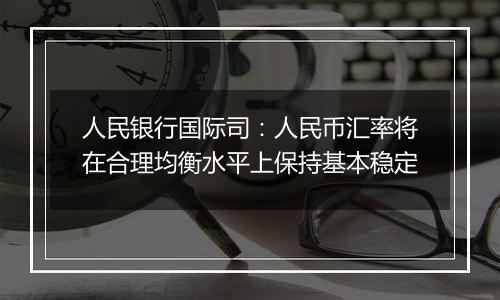 人民银行国际司：人民币汇率将在合理均衡水平上保持基本稳定