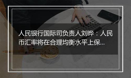 人民银行国际司负责人刘晔：人民币汇率将在合理均衡水平上保持基本稳定