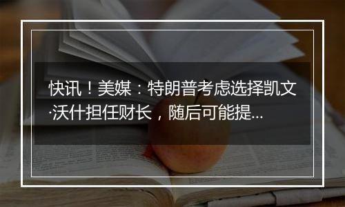 快讯！美媒：特朗普考虑选择凯文·沃什担任财长，随后可能提名其为美联储主席