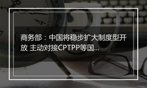 商务部：中国将稳步扩大制度型开放 主动对接CPTPP等国际高标准经贸规则