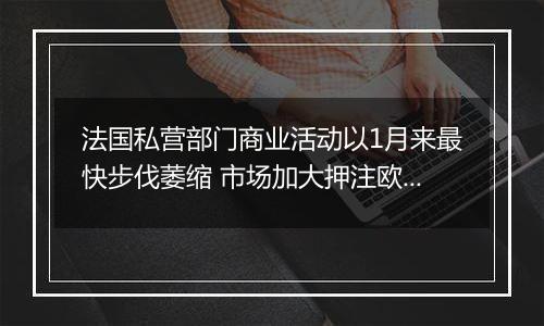 法国私营部门商业活动以1月来最快步伐萎缩 市场加大押注欧洲央行降息