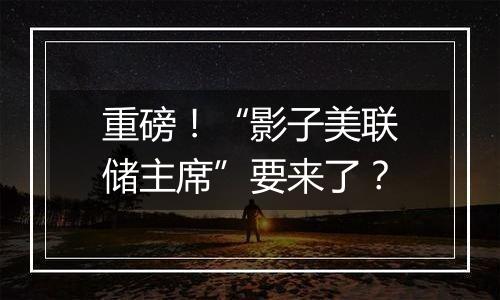 重磅！“影子美联储主席”要来了？