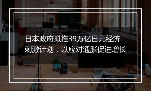 日本政府拟推39万亿日元经济刺激计划，以应对通胀促进增长