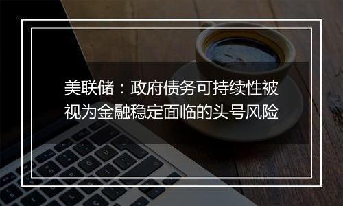 美联储：政府债务可持续性被视为金融稳定面临的头号风险