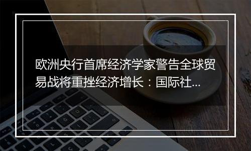 欧洲央行首席经济学家警告全球贸易战将重挫经济增长：国际社会应避免保护主义泛滥