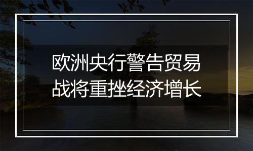 欧洲央行警告贸易战将重挫经济增长