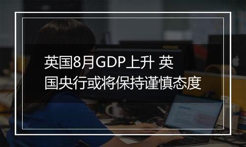 英国8月GDP上升 英国央行或将保持谨慎态度