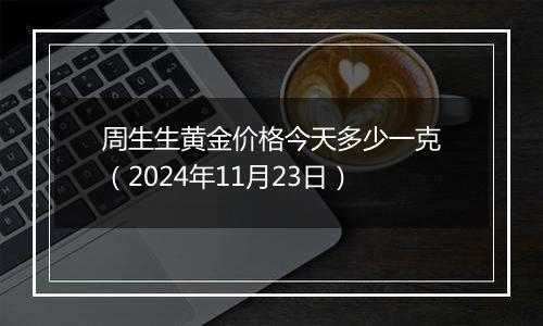 周生生黄金价格今天多少一克（2024年11月23日）