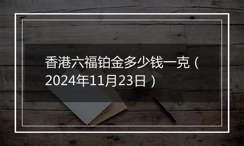 香港六福铂金多少钱一克（2024年11月23日）