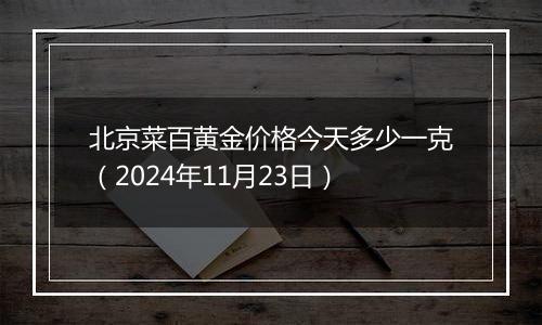 北京菜百黄金价格今天多少一克（2024年11月23日）