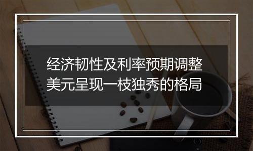 经济韧性及利率预期调整 美元呈现一枝独秀的格局