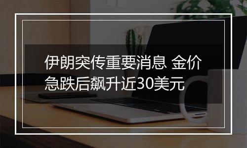 伊朗突传重要消息 金价急跌后飙升近30美元