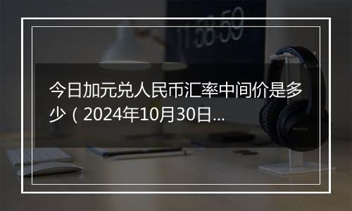 今日加元兑人民币汇率中间价是多少（2024年10月30日）