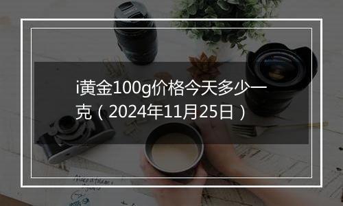 i黄金100g价格今天多少一克（2024年11月25日）