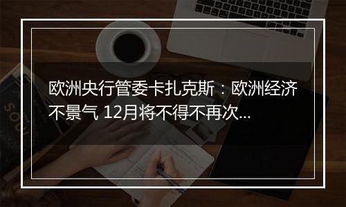 欧洲央行管委卡扎克斯：欧洲经济不景气 12月将不得不再次降息