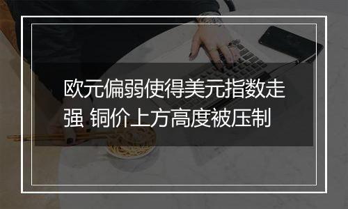 欧元偏弱使得美元指数走强 铜价上方高度被压制