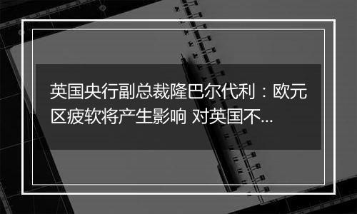 英国央行副总裁隆巴尔代利：欧元区疲软将产生影响 对英国不利