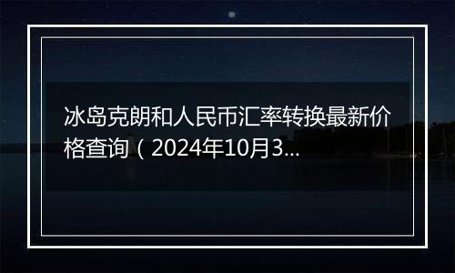 冰岛克朗和人民币汇率转换最新价格查询（2024年10月30日）