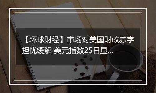 【环球财经】市场对美国财政赤字担忧缓解 美元指数25日显著下跌