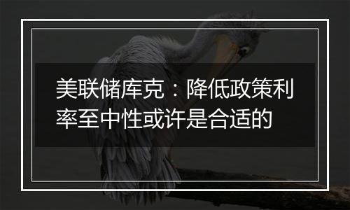 美联储库克：降低政策利率至中性或许是合适的