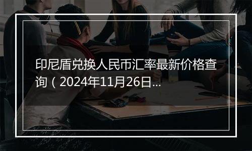 印尼盾兑换人民币汇率最新价格查询（2024年11月26日）