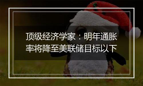 顶级经济学家：明年通胀率将降至美联储目标以下