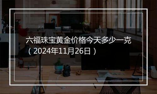 六福珠宝黄金价格今天多少一克（2024年11月26日）