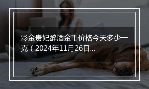 彩金贵妃醉酒金币价格今天多少一克（2024年11月26日）