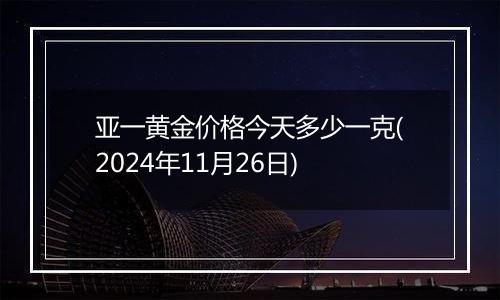 亚一黄金价格今天多少一克(2024年11月26日)