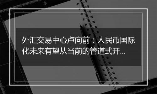 外汇交易中心卢向前：人民币国际化未来有望从当前的管道式开放走向制度型开放