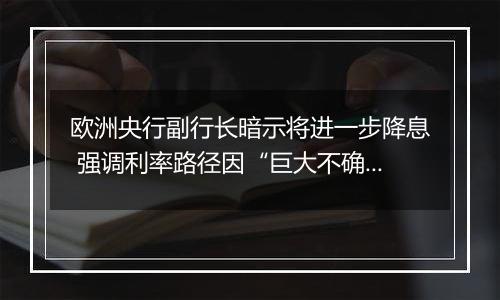 欧洲央行副行长暗示将进一步降息 强调利率路径因“巨大不确定性”而难以确定