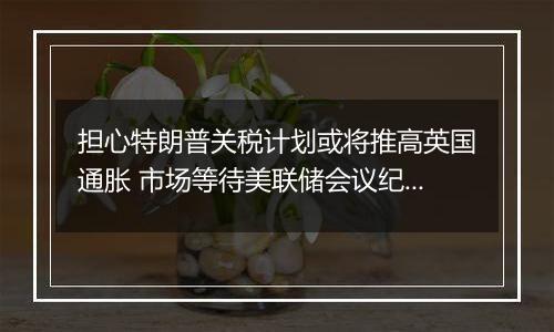 担心特朗普关税计划或将推高英国通胀 市场等待美联储会议纪要