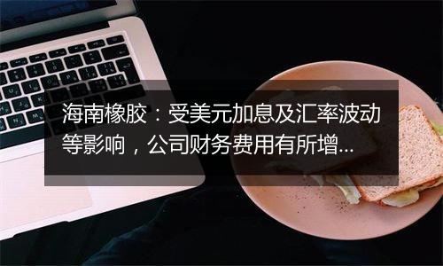 海南橡胶：受美元加息及汇率波动等影响，公司财务费用有所增加