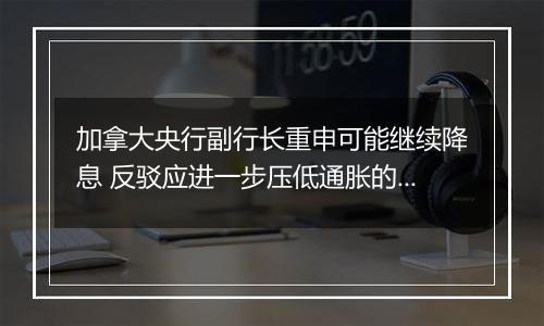 加拿大央行副行长重申可能继续降息 反驳应进一步压低通胀的观点