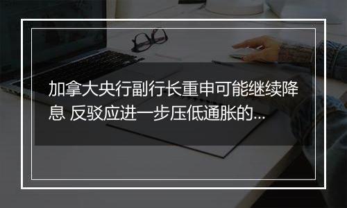 加拿大央行副行长重申可能继续降息 反驳应进一步压低通胀的观点