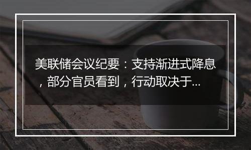 美联储会议纪要：支持渐进式降息，部分官员看到，行动取决于数据的方式带来暂停或加快降息的选项