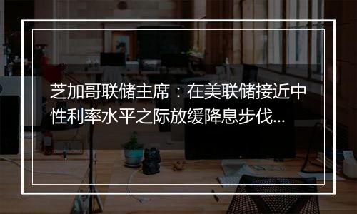 芝加哥联储主席：在美联储接近中性利率水平之际放缓降息步伐是明智的